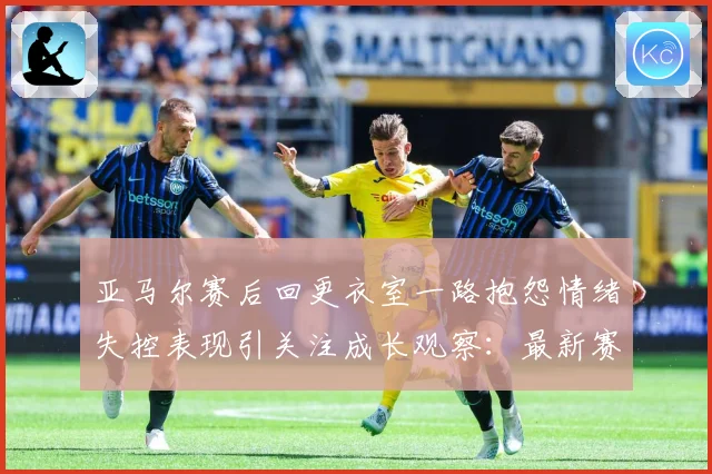 亚马尔赛后回更衣室一路抱怨情绪失控表现引关注成长观察：最新赛事动态与深度分析
