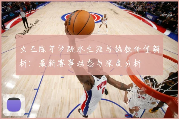 女王陈芋汐跳水生涯与执教价值解析：最新赛事动态与深度分析