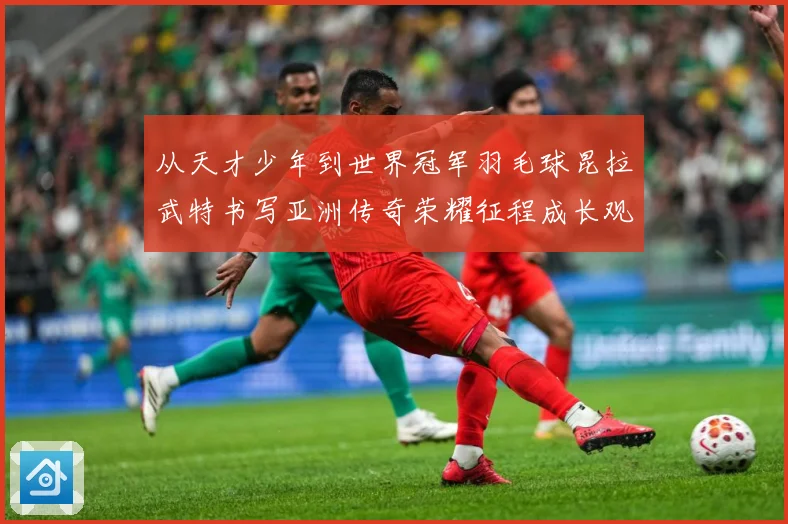 从天才少年到世界冠军羽毛球昆拉武特书写亚洲传奇荣耀征程成长观察：最新赛事动态与深度分析