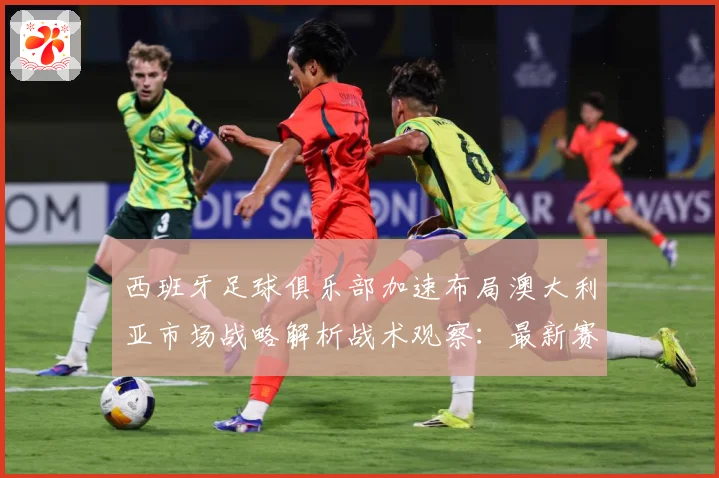 西班牙足球俱乐部加速布局澳大利亚市场战略解析战术观察：最新赛事动态与深度分析