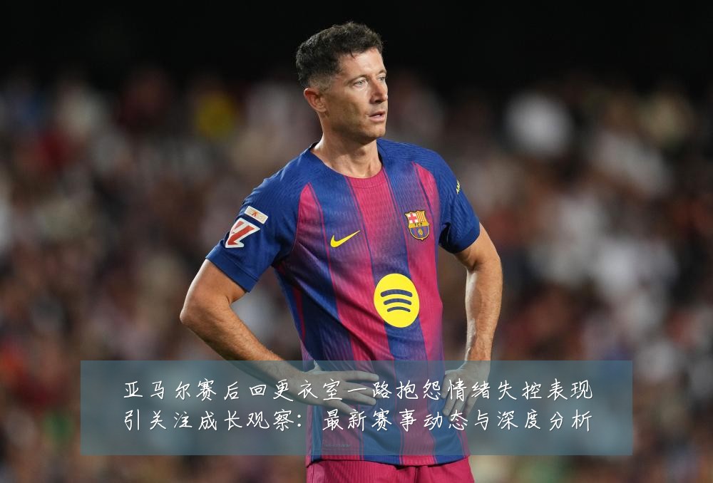 亚马尔赛后回更衣室一路抱怨情绪失控表现引关注成长观察:最新赛事动态与深度分析